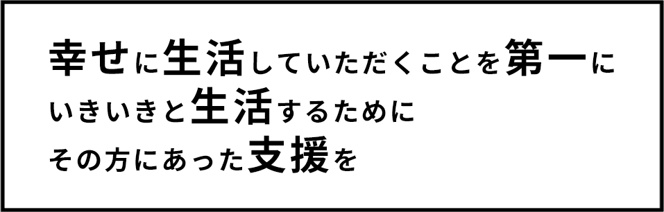 幸せに生活していただくことを第一に 生き生きと生活するために その方に合った支援を